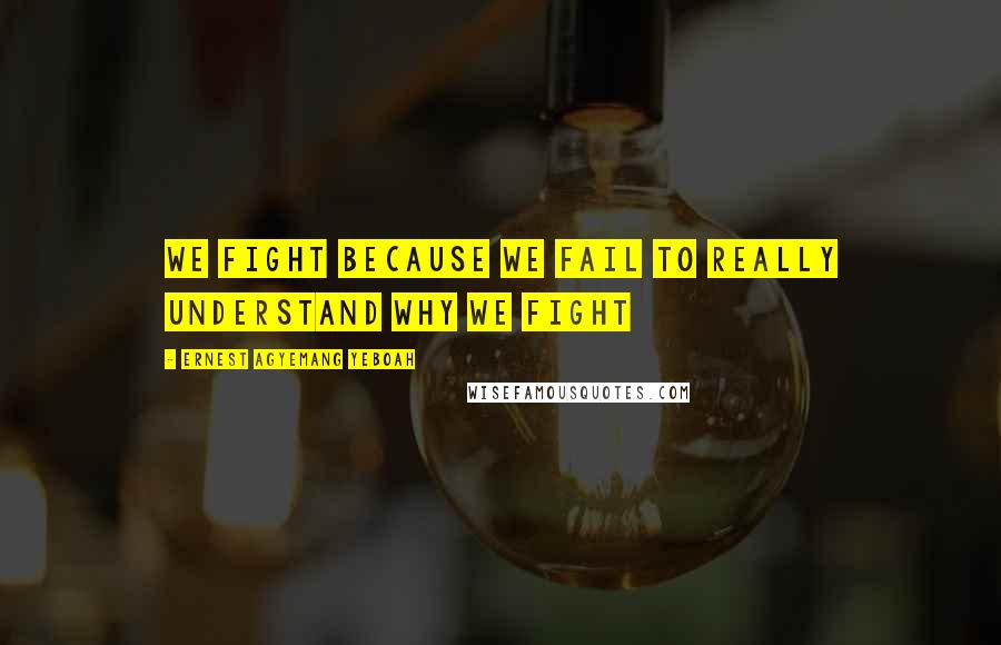 Ernest Agyemang Yeboah Quotes: We fight because we fail to really understand why we fight