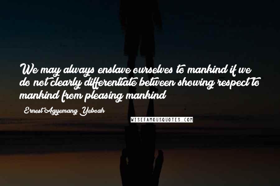 Ernest Agyemang Yeboah Quotes: We may always enslave ourselves to mankind if we do not clearly differentiate between showing respect to mankind from pleasing mankind