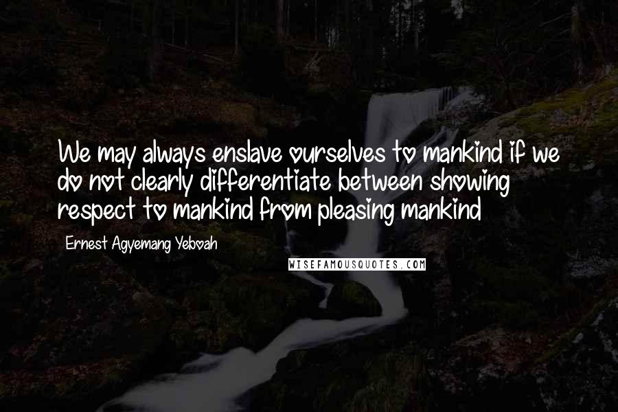 Ernest Agyemang Yeboah Quotes: We may always enslave ourselves to mankind if we do not clearly differentiate between showing respect to mankind from pleasing mankind