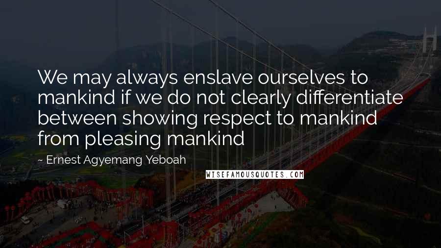 Ernest Agyemang Yeboah Quotes: We may always enslave ourselves to mankind if we do not clearly differentiate between showing respect to mankind from pleasing mankind