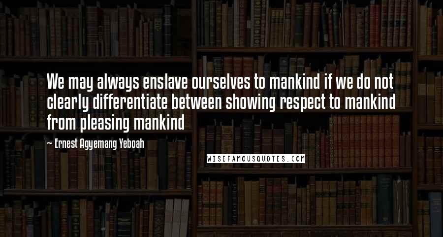 Ernest Agyemang Yeboah Quotes: We may always enslave ourselves to mankind if we do not clearly differentiate between showing respect to mankind from pleasing mankind