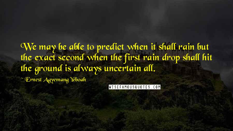 Ernest Agyemang Yeboah Quotes: We may be able to predict when it shall rain but the exact second when the first rain drop shall hit the ground is always uncertain all.