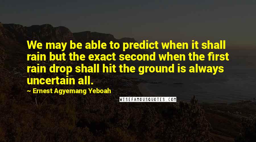 Ernest Agyemang Yeboah Quotes: We may be able to predict when it shall rain but the exact second when the first rain drop shall hit the ground is always uncertain all.