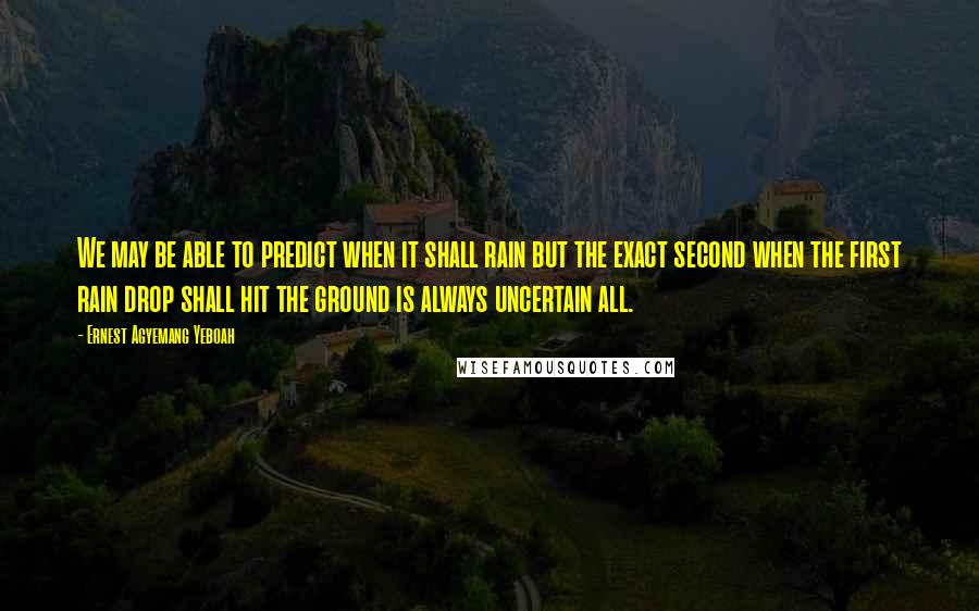 Ernest Agyemang Yeboah Quotes: We may be able to predict when it shall rain but the exact second when the first rain drop shall hit the ground is always uncertain all.