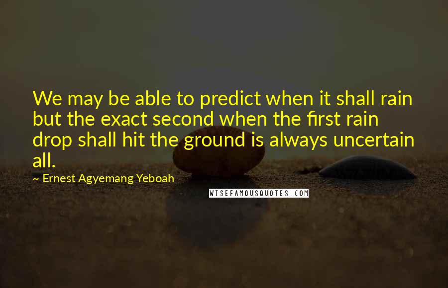 Ernest Agyemang Yeboah Quotes: We may be able to predict when it shall rain but the exact second when the first rain drop shall hit the ground is always uncertain all.