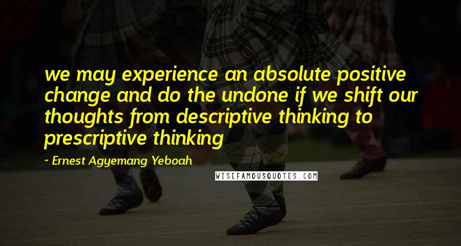 Ernest Agyemang Yeboah Quotes: we may experience an absolute positive change and do the undone if we shift our thoughts from descriptive thinking to prescriptive thinking