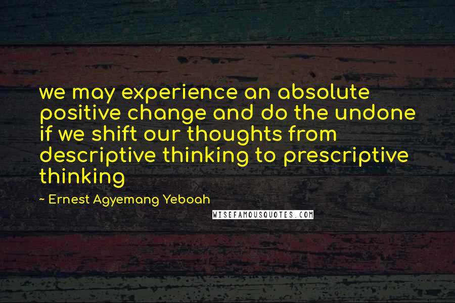 Ernest Agyemang Yeboah Quotes: we may experience an absolute positive change and do the undone if we shift our thoughts from descriptive thinking to prescriptive thinking