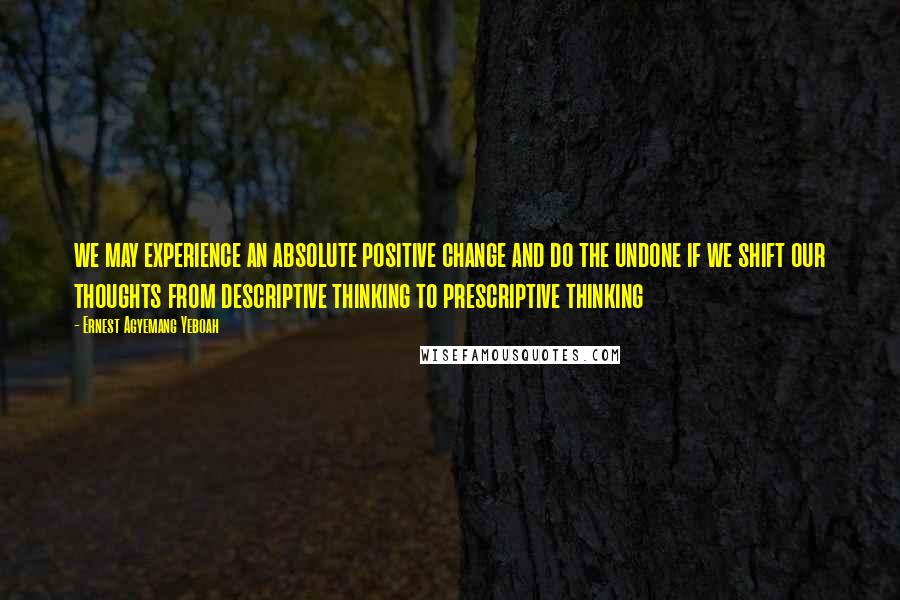 Ernest Agyemang Yeboah Quotes: we may experience an absolute positive change and do the undone if we shift our thoughts from descriptive thinking to prescriptive thinking