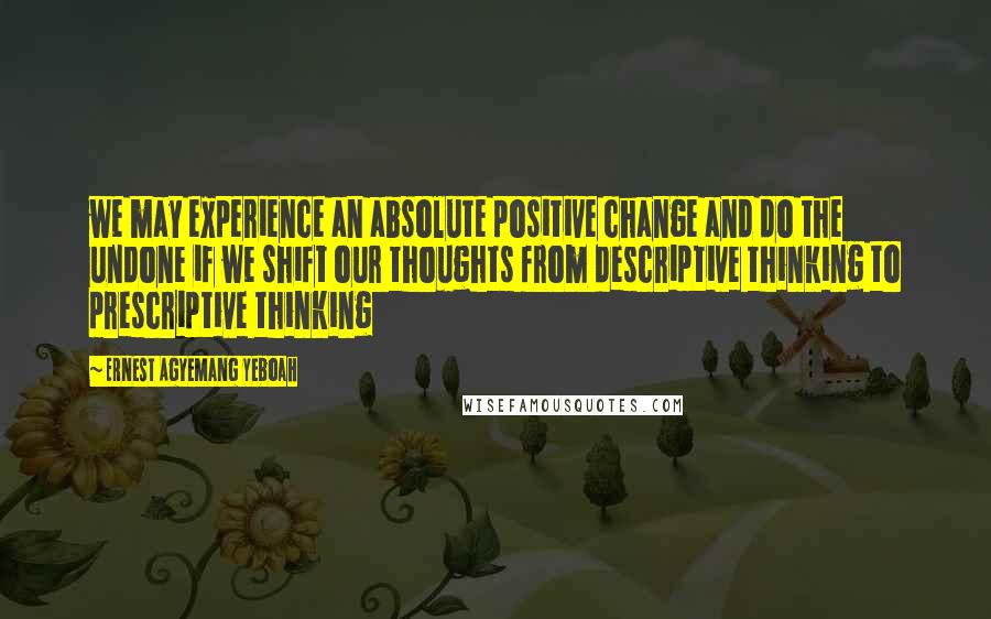 Ernest Agyemang Yeboah Quotes: we may experience an absolute positive change and do the undone if we shift our thoughts from descriptive thinking to prescriptive thinking