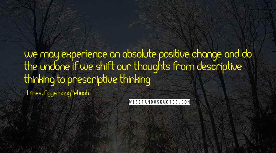 Ernest Agyemang Yeboah Quotes: we may experience an absolute positive change and do the undone if we shift our thoughts from descriptive thinking to prescriptive thinking