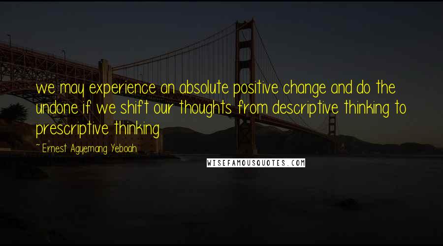 Ernest Agyemang Yeboah Quotes: we may experience an absolute positive change and do the undone if we shift our thoughts from descriptive thinking to prescriptive thinking