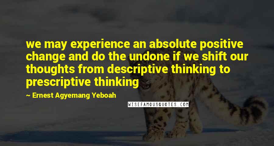 Ernest Agyemang Yeboah Quotes: we may experience an absolute positive change and do the undone if we shift our thoughts from descriptive thinking to prescriptive thinking