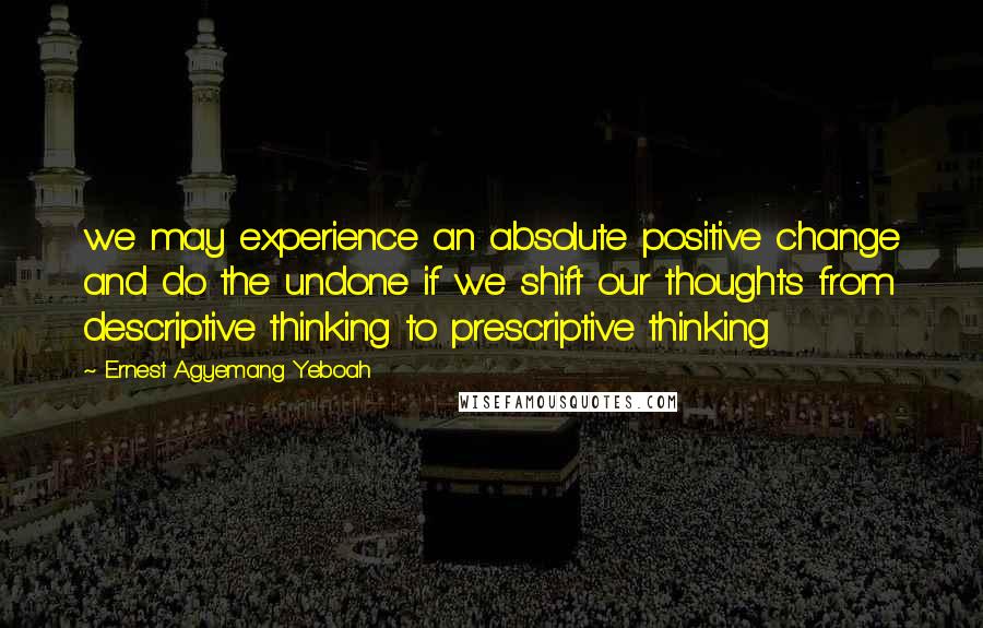 Ernest Agyemang Yeboah Quotes: we may experience an absolute positive change and do the undone if we shift our thoughts from descriptive thinking to prescriptive thinking