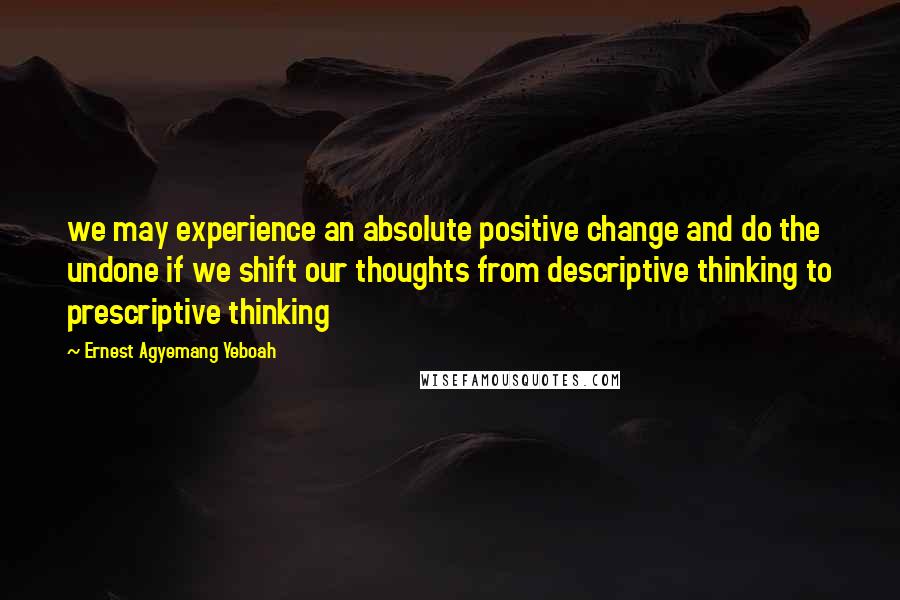 Ernest Agyemang Yeboah Quotes: we may experience an absolute positive change and do the undone if we shift our thoughts from descriptive thinking to prescriptive thinking