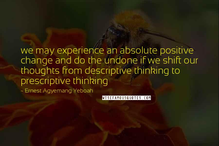 Ernest Agyemang Yeboah Quotes: we may experience an absolute positive change and do the undone if we shift our thoughts from descriptive thinking to prescriptive thinking