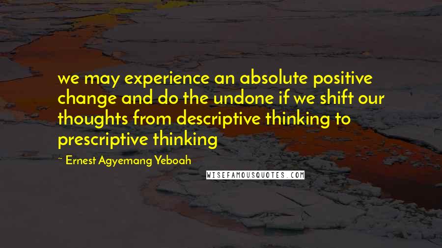 Ernest Agyemang Yeboah Quotes: we may experience an absolute positive change and do the undone if we shift our thoughts from descriptive thinking to prescriptive thinking