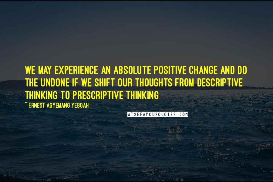 Ernest Agyemang Yeboah Quotes: we may experience an absolute positive change and do the undone if we shift our thoughts from descriptive thinking to prescriptive thinking