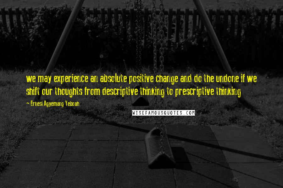 Ernest Agyemang Yeboah Quotes: we may experience an absolute positive change and do the undone if we shift our thoughts from descriptive thinking to prescriptive thinking