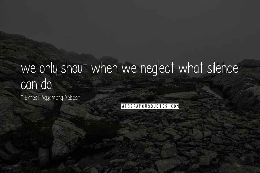 Ernest Agyemang Yeboah Quotes: we only shout when we neglect what silence can do