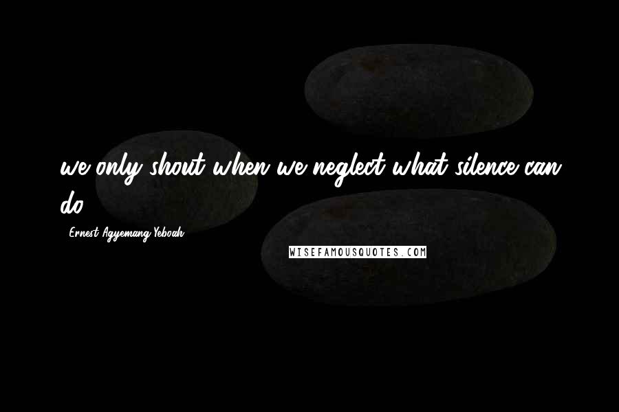 Ernest Agyemang Yeboah Quotes: we only shout when we neglect what silence can do