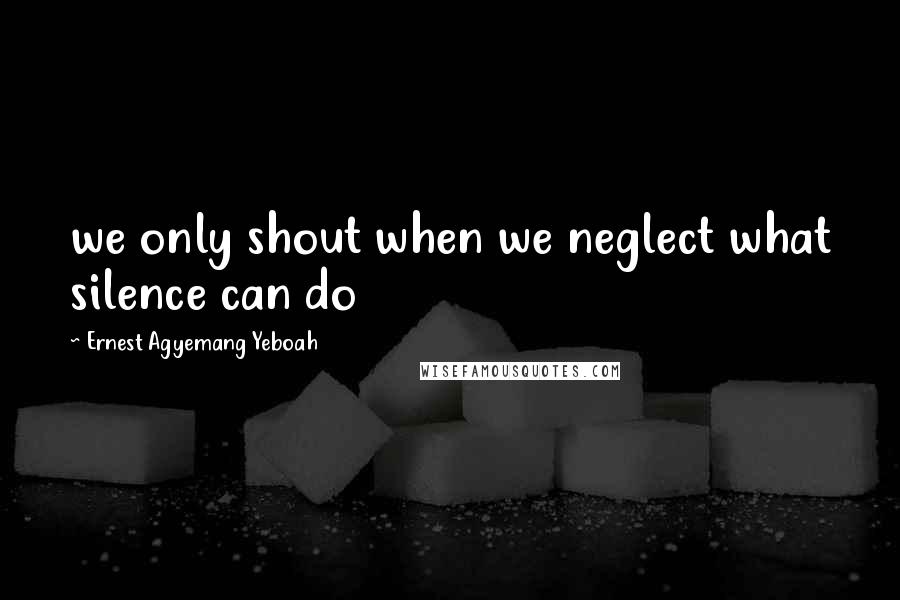 Ernest Agyemang Yeboah Quotes: we only shout when we neglect what silence can do