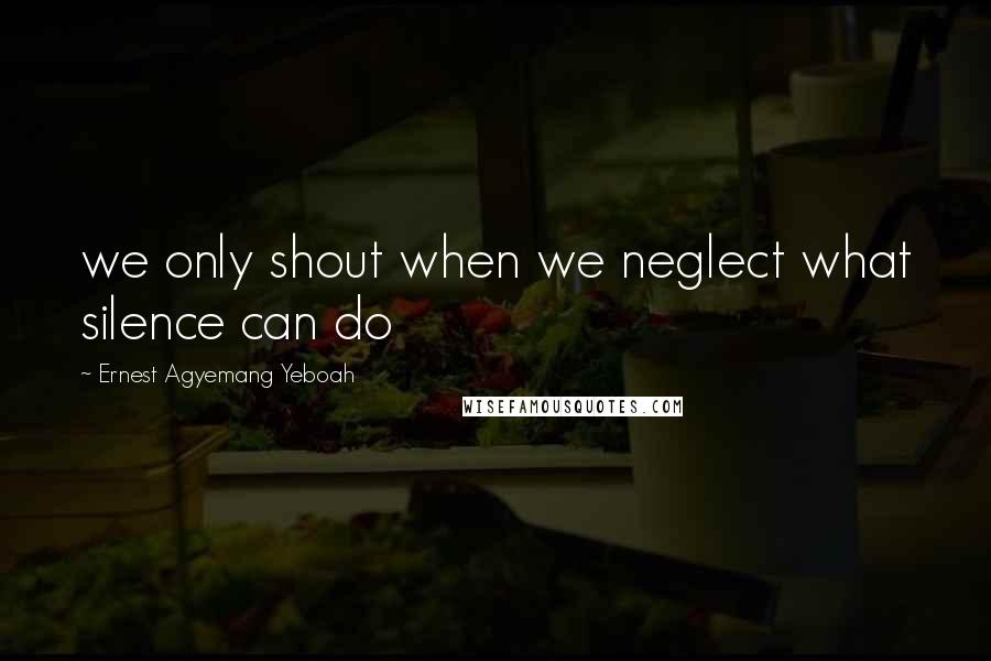 Ernest Agyemang Yeboah Quotes: we only shout when we neglect what silence can do