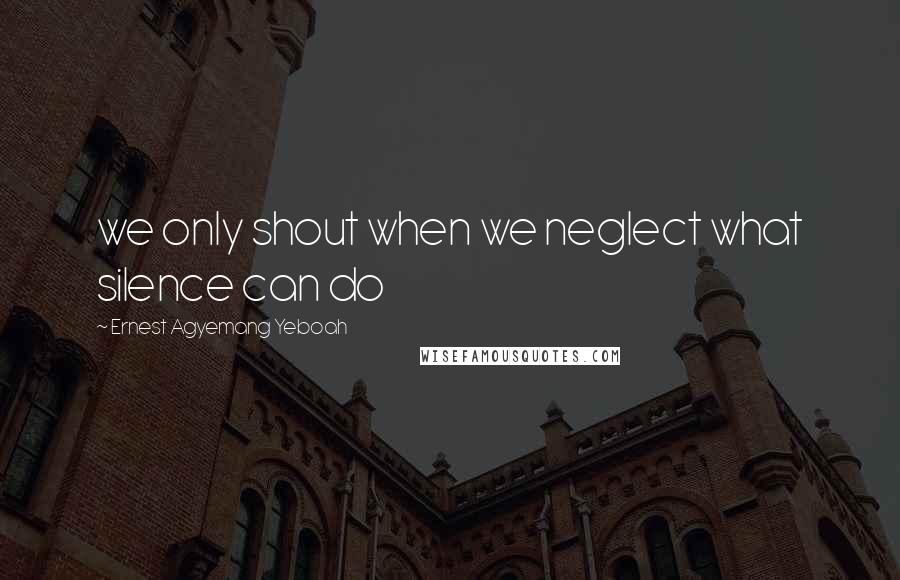 Ernest Agyemang Yeboah Quotes: we only shout when we neglect what silence can do