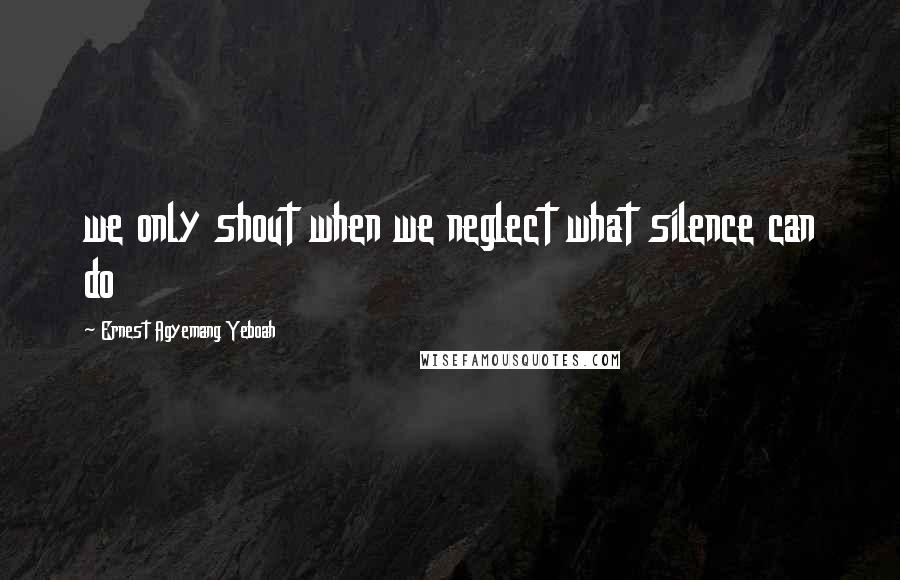 Ernest Agyemang Yeboah Quotes: we only shout when we neglect what silence can do