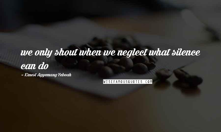 Ernest Agyemang Yeboah Quotes: we only shout when we neglect what silence can do