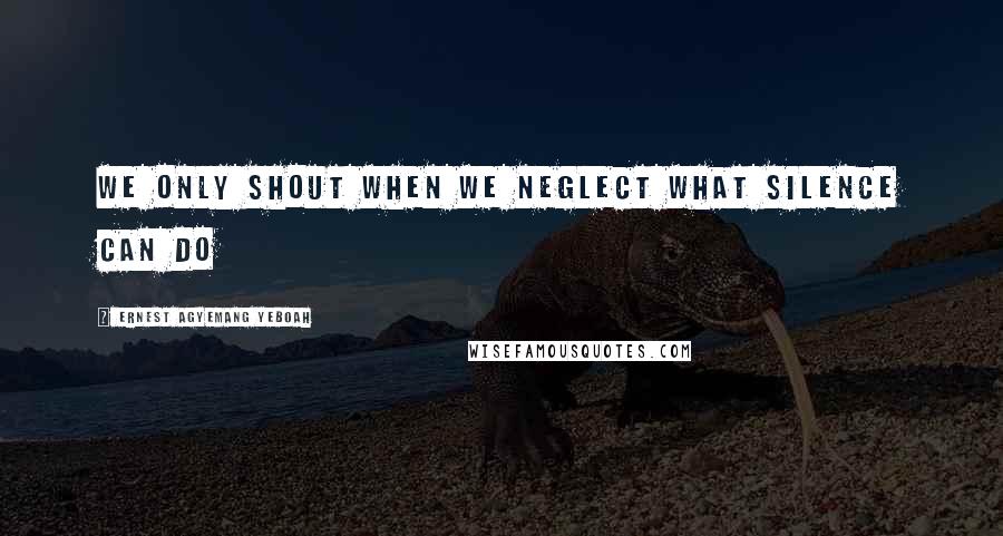 Ernest Agyemang Yeboah Quotes: we only shout when we neglect what silence can do
