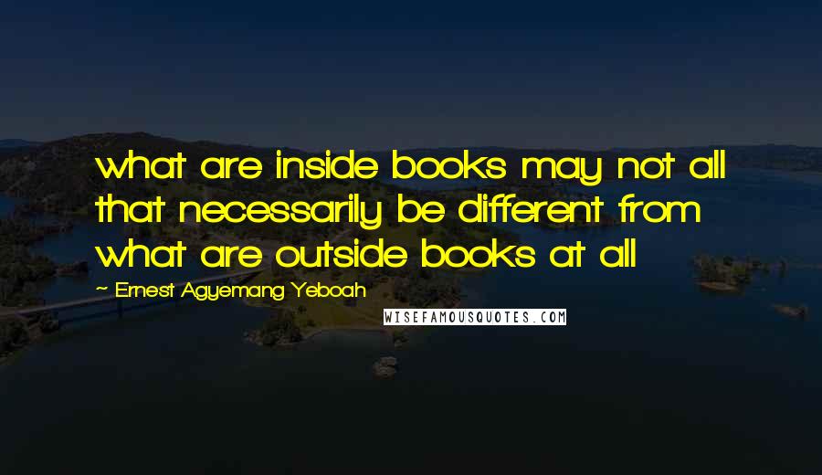 Ernest Agyemang Yeboah Quotes: what are inside books may not all that necessarily be different from what are outside books at all