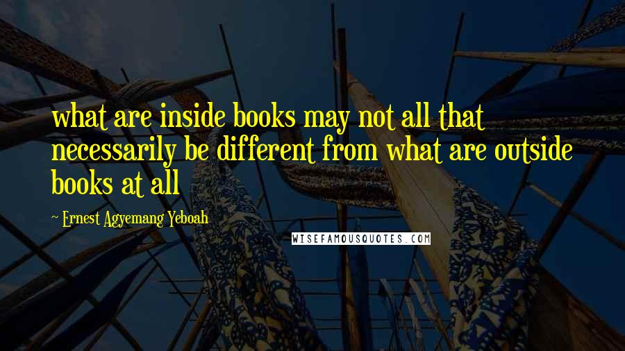 Ernest Agyemang Yeboah Quotes: what are inside books may not all that necessarily be different from what are outside books at all