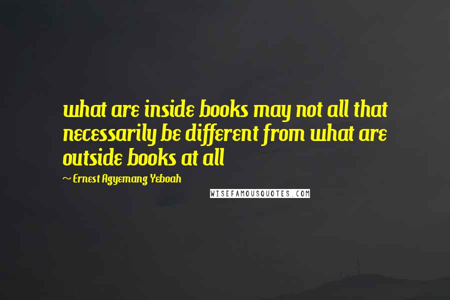 Ernest Agyemang Yeboah Quotes: what are inside books may not all that necessarily be different from what are outside books at all