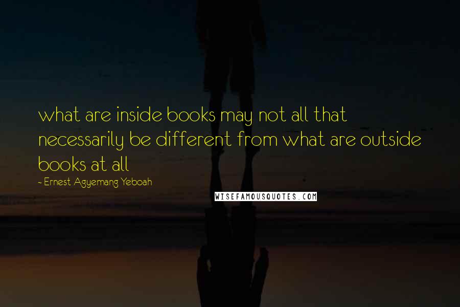 Ernest Agyemang Yeboah Quotes: what are inside books may not all that necessarily be different from what are outside books at all