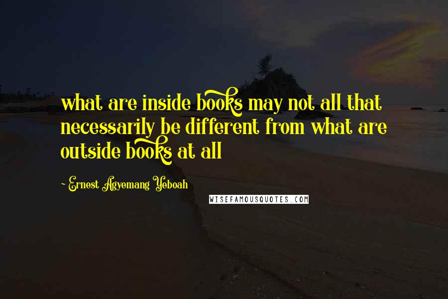 Ernest Agyemang Yeboah Quotes: what are inside books may not all that necessarily be different from what are outside books at all