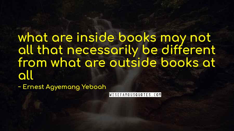 Ernest Agyemang Yeboah Quotes: what are inside books may not all that necessarily be different from what are outside books at all