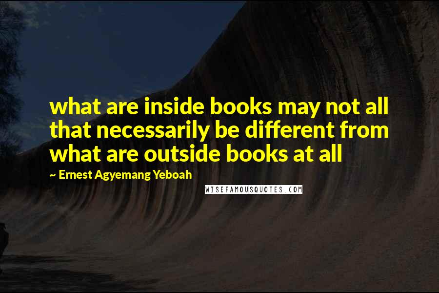 Ernest Agyemang Yeboah Quotes: what are inside books may not all that necessarily be different from what are outside books at all