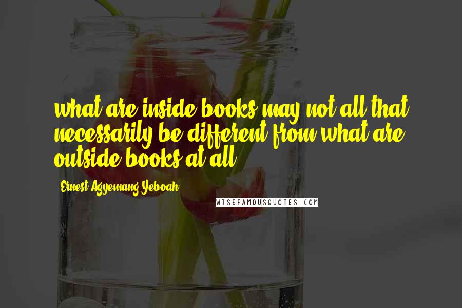 Ernest Agyemang Yeboah Quotes: what are inside books may not all that necessarily be different from what are outside books at all
