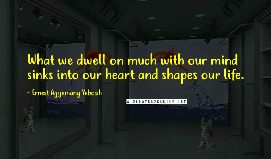 Ernest Agyemang Yeboah Quotes: What we dwell on much with our mind sinks into our heart and shapes our life.