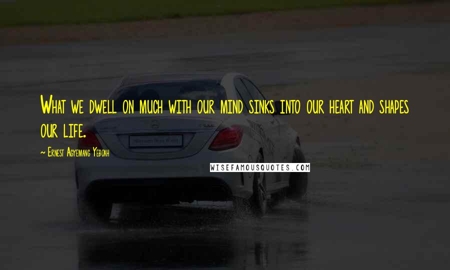 Ernest Agyemang Yeboah Quotes: What we dwell on much with our mind sinks into our heart and shapes our life.