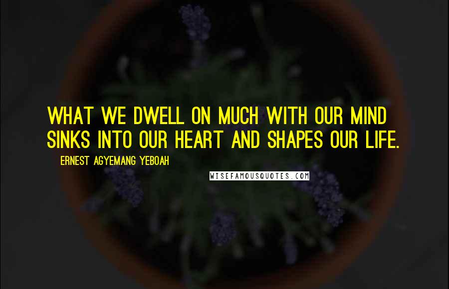 Ernest Agyemang Yeboah Quotes: What we dwell on much with our mind sinks into our heart and shapes our life.