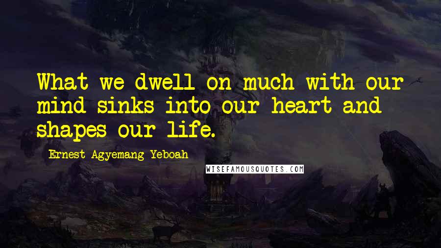 Ernest Agyemang Yeboah Quotes: What we dwell on much with our mind sinks into our heart and shapes our life.