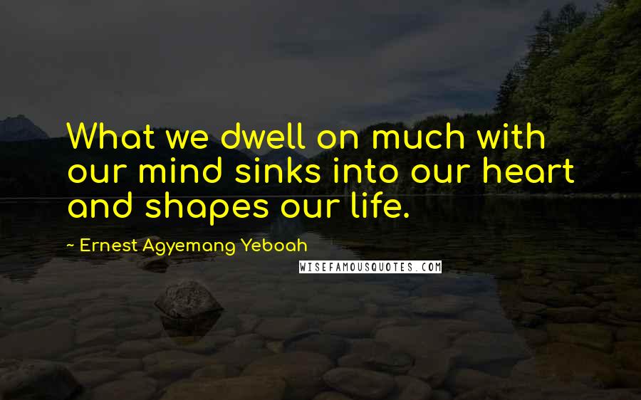 Ernest Agyemang Yeboah Quotes: What we dwell on much with our mind sinks into our heart and shapes our life.