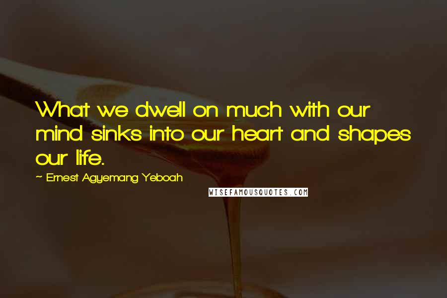 Ernest Agyemang Yeboah Quotes: What we dwell on much with our mind sinks into our heart and shapes our life.