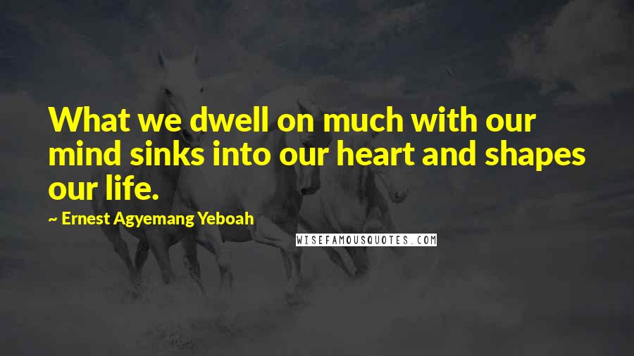 Ernest Agyemang Yeboah Quotes: What we dwell on much with our mind sinks into our heart and shapes our life.