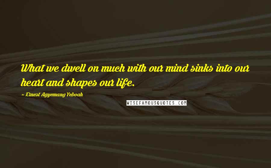 Ernest Agyemang Yeboah Quotes: What we dwell on much with our mind sinks into our heart and shapes our life.