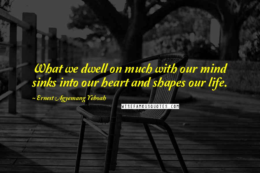 Ernest Agyemang Yeboah Quotes: What we dwell on much with our mind sinks into our heart and shapes our life.