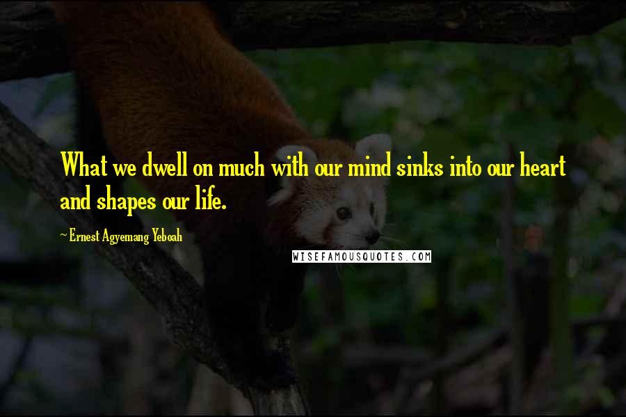 Ernest Agyemang Yeboah Quotes: What we dwell on much with our mind sinks into our heart and shapes our life.