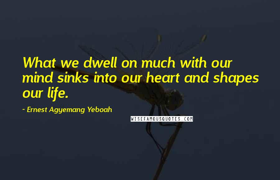 Ernest Agyemang Yeboah Quotes: What we dwell on much with our mind sinks into our heart and shapes our life.