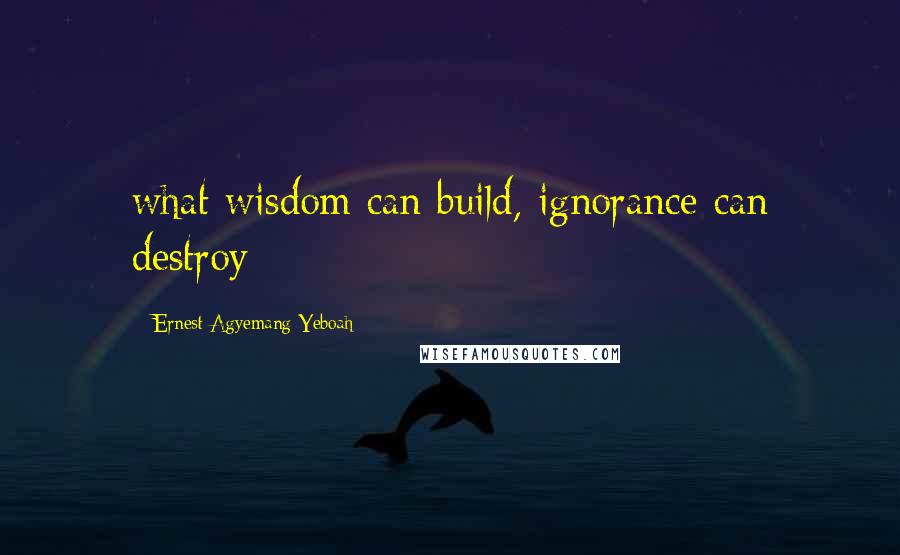 Ernest Agyemang Yeboah Quotes: what wisdom can build, ignorance can destroy
